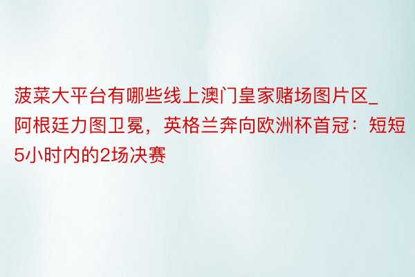 菠菜大平台有哪些线上澳门皇家赌场图片区_阿根廷力图卫冕，英格兰奔向欧洲杯首冠：短短5小时内的2场决赛