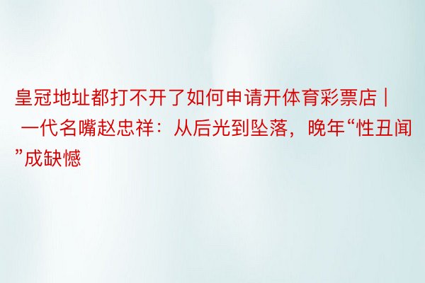 皇冠地址都打不开了如何申请开体育彩票店 | 一代名嘴赵忠祥：从后光到坠落，晚年“性丑闻”成缺憾