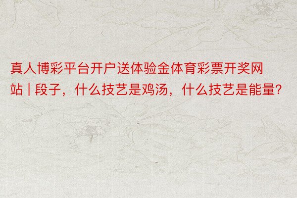 真人博彩平台开户送体验金体育彩票开奖网站 | 段子，什么技艺是鸡汤，什么技艺是能量？