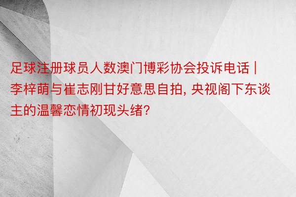 足球注册球员人数澳门博彩协会投诉电话 | 李梓萌与崔志刚甘好意思自拍, 央视阁下东谈主的温馨恋情初现头绪?