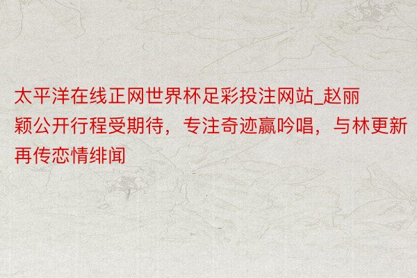 太平洋在线正网世界杯足彩投注网站_赵丽颖公开行程受期待，专注奇迹赢吟唱，与林更新再传恋情绯闻