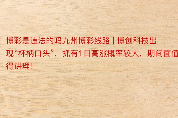 博彩是违法的吗九州博彩线路 | 博创科技出现“杯柄口头”，抓有1日高涨概率较大，期间面值得讲理！