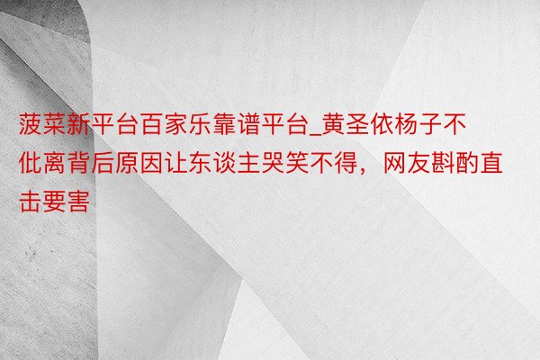 菠菜新平台百家乐靠谱平台_黄圣依杨子不仳离背后原因让东谈主哭笑不得，网友斟酌直击要害