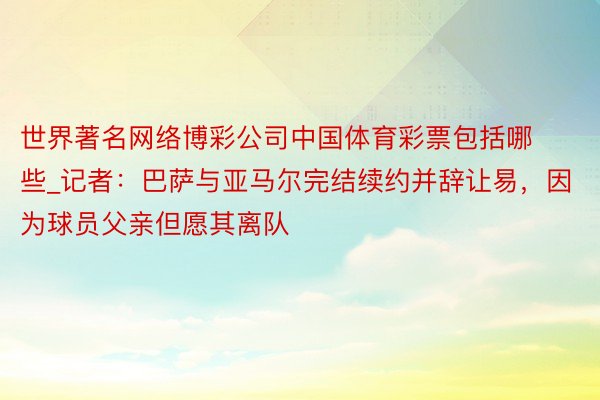 世界著名网络博彩公司中国体育彩票包括哪些_记者：巴萨与亚马尔完结续约并辞让易，因为球员父亲但愿其离队