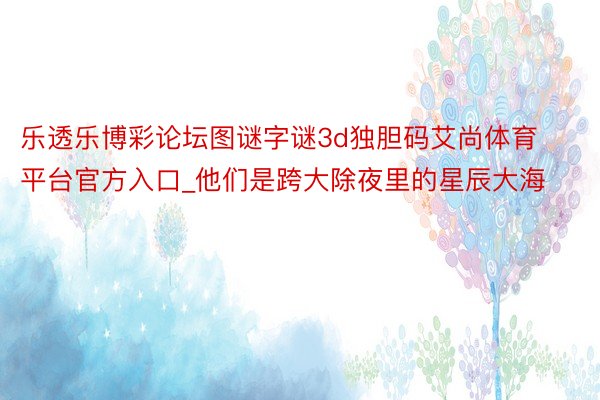 乐透乐博彩论坛图谜字谜3d独胆码艾尚体育平台官方入口_他们是跨大除夜里的星辰大海