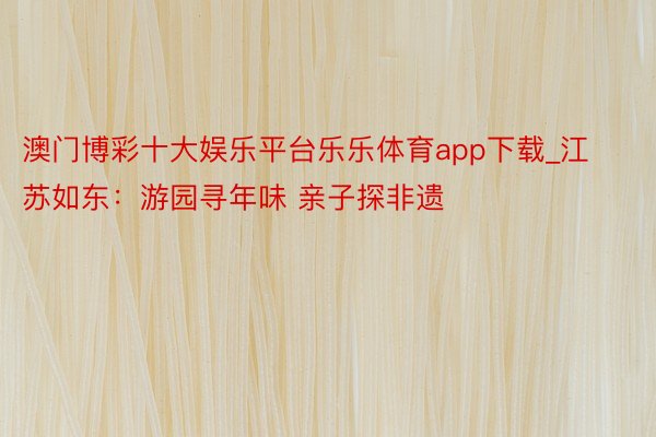 澳门博彩十大娱乐平台乐乐体育app下载_江苏如东：游园寻年味 亲子探非遗